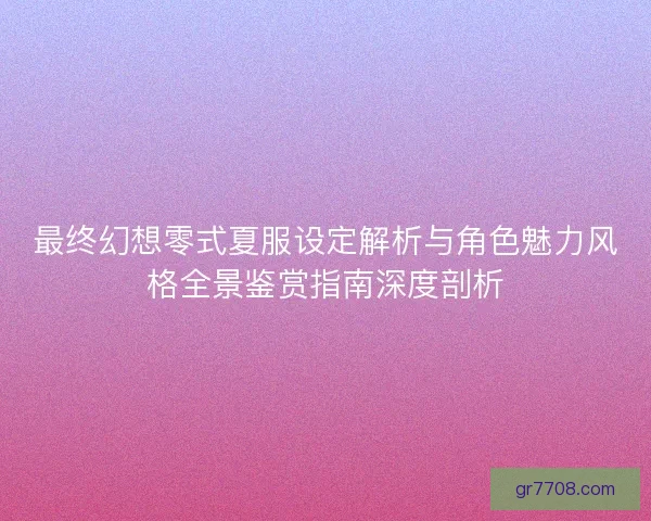 最终幻想零式夏服设定解析与角色魅力风格全景鉴赏指南深度剖析