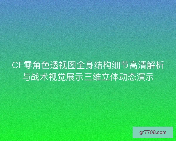 CF零角色透视图全身结构细节高清解析与战术视觉展示三维立体动态演示