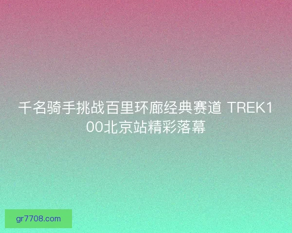 千名骑手挑战百里环廊经典赛道 TREK100北京站精彩落幕