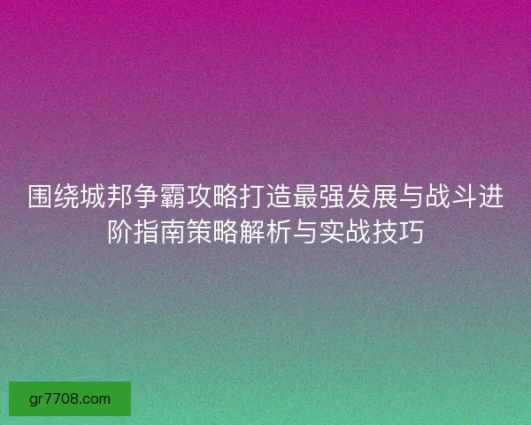 围绕城邦争霸攻略打造最强发展与战斗进阶指南策略解析与实战技巧