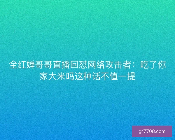 全红婵哥哥直播回怼网络攻击者：吃了你家大米吗这种话不值一提