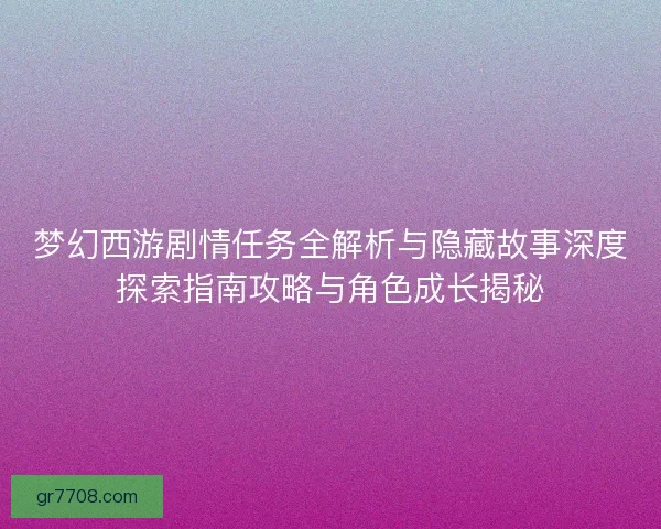 梦幻西游剧情任务全解析与隐藏故事深度探索指南攻略与角色成长揭秘