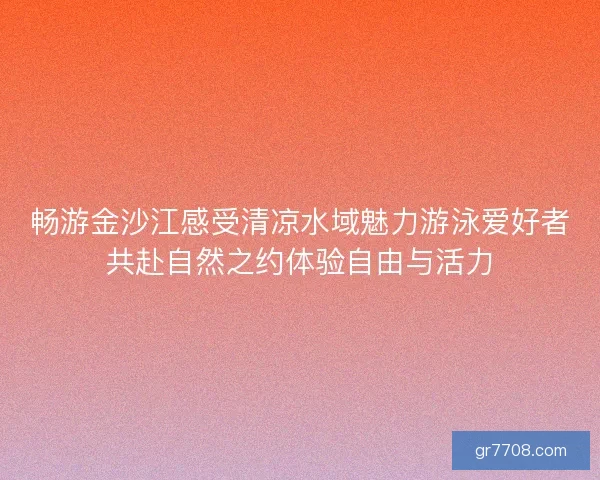畅游金沙江感受清凉水域魅力游泳爱好者共赴自然之约体验自由与活力